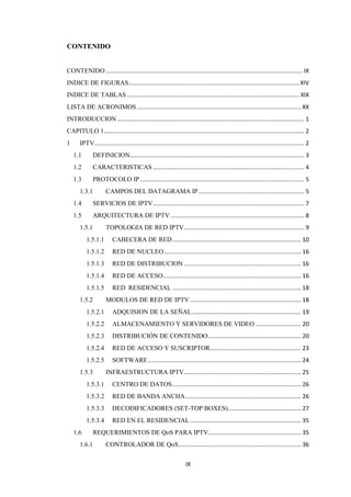 IX
CONTENIDO
CONTENIDO ......................................................................................................................... IX
INDICE DE FIGURAS.........................................................................................................XIV
INDICE DE TABLAS .......................................................................................................... XIX
LISTA DE ACRONIMOS..................................................................................................... XX
INTRODUCCION ................................................................................................................... 1
CAPITULO 1........................................................................................................................... 2
1 IPTV................................................................................................................................. 2
1.1 DEFINICION........................................................................................................... 3
1.2 CARACTERISTICAS ............................................................................................. 4
1.3 PROTOCOLO IP..................................................................................................... 5
1.3.1 CAMPOS DEL DATAGRAMA IP................................................................. 5
1.4 SERVICIOS DE IPTV............................................................................................. 7
1.5 ARQUITECTURA DE IPTV .................................................................................. 8
1.5.1 TOPOLOGIA DE RED IPTV.......................................................................... 9
1.5.1.1 CABECERA DE RED............................................................................... 10
1.5.1.2 RED DE NUCLEO .................................................................................... 16
1.5.1.3 RED DE DISTRIBUCION ........................................................................ 16
1.5.1.4 RED DE ACCESO..................................................................................... 16
1.5.1.5 RED RESIDENCIAL ............................................................................... 18
1.5.2 MODULOS DE RED DE IPTV .................................................................... 18
1.5.2.1 ADQUISION DE LA SEÑAL................................................................... 19
1.5.2.2 ALMACENAMIENTO Y SERVIDORES DE VIDEO ............................ 20
1.5.2.3 DISTRIBUCIÓN DE CONTENIDO......................................................... 20
1.5.2.4 RED DE ACCESO Y SUSCRIPTOR........................................................ 23
1.5.2.5 SOFTWARE.............................................................................................. 24
1.5.3 INFRAESTRUCTURA IPTV........................................................................ 25
1.5.3.1 CENTRO DE DATOS............................................................................... 26
1.5.3.2 RED DE BANDA ANCHA....................................................................... 26
1.5.3.3 DECODIFICADORES (SET-TOP BOXES)............................................. 27
1.5.3.4 RED EN EL RESIDENCIAL .................................................................... 35
1.6 REQUERIMIENTOS DE QoS PARA IPTV......................................................... 35
1.6.1 CONTROLADOR DE QoS........................................................................... 36
 