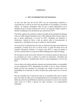 69
CAPITULO 3
3 IPTV EN DIFERENTES TECNOLOGIAS
Al tener una idea clara del servicio IPTV con sus características, beneficios y
conociendo que se trata de un tema muy mencionado en la actualidad, es necesario
analizar las opciones tecnológicas sobre las que se puede implementar, con la
finalidad de que la red que incorpora este servicio, sea capaz de cumplir, soportar y
facilitar el despliegue de las prestaciones que caracterizan a IPTV.
El presente capítulo está orientado a realizar un estudio de las principales tecnologías
como son xDSL (Digital Subscriber Line) y HFC (Híbrida Fibra-Coaxial), sobre las
que se puede implementar el servicio de IPTV, abordando sus beneficios y
limitaciones. Además de llevar a cabo un análisis sobre el funcionamiento, la
arquitectura y velocidades con las que se trabaja en cada tecnología.
En la sección de la arquitectura de las redes, se diferencia dos partes para analizar las
tecnologías: el núcleo de la red y la red de acceso. La parte del núcleo de la red
manejara información referente a la manera como IPTV es capaz de brindar el
servicio, teniendo énfasis en el protocolo MPLS (Multiprotocol Label Switching).
Por otra parte la red de acceso hace referencia a los elementos propios de cada una de
las tecnologías que vamos a analizar, los medios de transmisión, velocidades que
permiten, modulación y multiplexación sobre las cuales desplegamos el servicio de
IPTV.
Una vez hecho este análisis podemos destacar una tecnología óptima y recomendable
en para implementar IPTV, dependiendo del ámbito en que se desee incorporar,
puesto que hay que considerar las tecnologías que existen en nuestro país y las
posibilidades de evolucionar las redes existentes para poder contar con el servicio
IPTV.
Hay que considerar que la mayoría de redes en la actualidad sobre todo en nuestro
país usan cables de cobre, por lo cual dependiendo de las necesidades de los clientes
habrá que analizar la posibilidad de estructurar nuevamente la red con otro material
mejor como es la fibra o adecuar las redes existentes a los requerimientos
expresados.
 