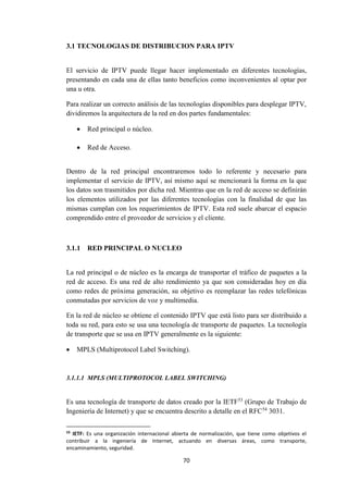 70
3.1 TECNOLOGIAS DE DISTRIBUCION PARA IPTV
El servicio de IPTV puede llegar hacer implementado en diferentes tecnologías,
presentando en cada una de ellas tanto beneficios como inconvenientes al optar por
una u otra.
Para realizar un correcto análisis de las tecnologías disponibles para desplegar IPTV,
dividiremos la arquitectura de la red en dos partes fundamentales:
 Red principal o núcleo.
 Red de Acceso.
Dentro de la red principal encontraremos todo lo referente y necesario para
implementar el servicio de IPTV, así mismo aquí se mencionará la forma en la que
los datos son trasmitidos por dicha red. Mientras que en la red de acceso se definirán
los elementos utilizados por las diferentes tecnologías con la finalidad de que las
mismas cumplan con los requerimientos de IPTV. Esta red suele abarcar el espacio
comprendido entre el proveedor de servicios y el cliente.
3.1.1 RED PRINCIPAL O NUCLEO
La red principal o de núcleo es la encarga de transportar el tráfico de paquetes a la
red de acceso. Es una red de alto rendimiento ya que son consideradas hoy en día
como redes de próxima generación, su objetivo es reemplazar las redes telefónicas
conmutadas por servicios de voz y multimedia.
En la red de núcleo se obtiene el contenido IPTV que está listo para ser distribuido a
toda su red, para esto se usa una tecnología de transporte de paquetes. La tecnología
de transporte que se usa en IPTV generalmente es la siguiente:
 MPLS (Multiprotocol Label Switching).
3.1.1.1 MPLS (MULTIPROTOCOL LABEL SWITCHING)
Es una tecnología de transporte de datos creado por la IETF53
(Grupo de Trabajo de
Ingeniería de Internet) y que se encuentra descrito a detalle en el RFC54
3031.
53
IETF: Es una organización internacional abierta de normalización, que tiene como objetivos el
contribuir a la ingeniería de Internet, actuando en diversas áreas, como transporte,
encaminamiento, seguridad.
 