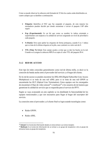 73
Como se puede observar la cabecera está formada de 32 bits los cuales están distribuidos en
cuatro campos que se detallan a continuación:
 Etiqueta: Identifica el FEC que fue asignado al paquete, de esta manera los
enrutadores pueden decidir por donde encaminar o enviar el paquete LSP debe
seguir.
 Exp (Experimental): Es un bit que como su nombre lo indica orientado a
experimentar con respecta a la calidad de servicio asignando un nivel de prioridad a
cada paquete.
 S (Stack): Sirve para apilar las etiquetas de forma jerárquica, cuando S es 1 indica
que se trata de la última etiqueta en la pila, caso contrario su valor será de 0.
 TTL (Time To Live): Este campo ayuda a evitar que se den los bucles en la red.
Cuando se le asigna la cabecera MPLS se copia el valor TTL del paquete IPv4.
3.1.2 RED DE ACCESO
Este tipo de redes conocidas generalmente como red de última milla, es decir es la
conexión de banda ancha entre el proveedor del servicio y el hogar del cliente.
En la red de acceso se pueden encontrar los DSLAM (Digital Subscriber Line Access
Multiplexer) si se trata de una red xDSL pero si se trata de una red GPON se
encontrarán las OLT (Optical Line Termination). Estos equipos son los encargados
de encaminar el flujo de video unicast58
o multicast59
a los usuarios de tal manera que
garantizan la calidad de servicio que es requerida para el servicio de IPTV.
Según se vaya avanzando en este capítulo se ira detallando la funcionalidad de los
equipos mencionados y que son necesarios para llegar al hogar del suscriptor del
servicio.
La conexión entre el proveedor y el cliente final se logra usando tecnologías como:
 Redes GPON.
 Redes xDSL.
58
Unicast: Es el envío de información desde un único emisor a un único receptor.
59
Multicast: Es el envío de información de un emisor a un grupo de receptores o de un grupo de
emisores hacia un grupo de receptores.
 