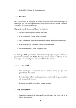 74
 Redes HFC (Hibridas de Fibra y Coaxial).
3.1.2.1 RED XDSL
DSL (Línea digital de suscriptor), la letra x nos indica que se trata de un grupo de
tecnologías que son usadas para transmisiones digitales de datos de alta velocidad
sobre hilos de cobre de par trenzado.
El grupo de tecnologías que engloba son las siguientes:
 HDSL (High-bit-rate Digital Subscriber line).
 SDSL (Symmetric Digital Subscriber Line).
 IDSL (ISDN (Red Digital de Servicios Integrados) Digital Subscriber Line).
 MSDSL (Multi-rate Symmetric Digital Subscriber Line).
 ADSL (Asymmetric Digital Subscriber Line).
La tecnología xDSL que se utiliza dentro de nuestro país por una gran variedad de
proveedores de internet es la ADSL. Por lo que nuestro análisis se enfocara en esta
tecnología, para la investigación del servicio IPTV sobre la misma.
3.1.2.1.1 VENTAJAS
 Estas tecnologías no requieren de un cableado nuevo ya que usan
generalmente el existente.
 Se puede utilizar la línea telefónica para hacer una llamada sin que esta afecte
a la navegación de internet.
 Es mucho más rápido recibir datos que enviar datos.
3.1.2.1.2 DESVENTAJAS
 Esta tecnología trabaja de manera eficiente mientras más cerca este de la
oficina del proveedor.
 