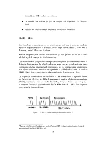 75
 Los módems DSL resultan ser costosos.
 El servicio está limitado ya que no siempre está disponible en cualquier
lugar.
 El costo del servicio está en función de la velocidad contratada.
3.1.2.1.3 ADSL
Esta tecnología se caracteriza por ser asimétrica, es decir que el ancho de banda de
bajada es mayor comparado al de bajada. Puede llegar a alcanzar los 10 Mbps para la
descarga y hasta 1 Mbps para la subida.
Resulta apropiada para usuarios residenciales ya que permite el uso de la línea
telefónica y de la navegación simultáneamente.
Los inconvenientes que presenta este tipo de tecnología es que depende mucho de la
distancia, haciendo que los abandonados que estén más cerca del centro de datos
reciben una señal de mayor calidad, mientras que los que se encuentra a una distancia
más lejana tienen como resultado un degrado de la calidad del servicio. Un servicio
ADSL básico tiene como distancia máxima del centro de datos unos 5.5km.
La asignación de frecuencias en un circuito ADSL se realiza de la siguiente forma,
las frecuencias inferiores a 4 KHz, le pertenece al servicio telefónico convencional
(POTS), mientras que para los canales de subida y de bajada de datos les corresponde
el rango de frecuencia que están entre los 26 KHz hasta 1.1 MHz. Esto se puede
observar en la siguiente figura.
Figura 3.1.2.1.3.3.1-1: Atribuciones de las frecuencias en ADSL.60
60
Fuente: http://gredes.ifto.edu.br/wp-content/uploads/LER_next-generation-iptv-services-and-
technologies.9780470163726.30212.pdf
 