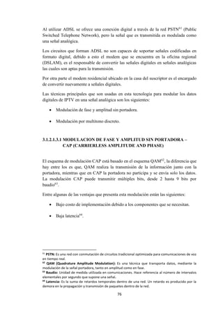 76
Al utilizar ADSL se ofrece una conexión digital a través de la red PSTN61
(Public
Switched Telephone Network), pero la señal que es transmitida es modulada como
una señal analógica.
Los circuitos que forman ADSL no son capaces de soportar señales codificadas en
formato digital, debido a esto el modem que se encuentra en la oficina regional
(DSLAM), es el responsable de convertir las señales digitales en señales analógicas
las cuales son aptas para la transmisión.
Por otra parte el modem residencial ubicado en la casa del suscriptor es el encargado
de convertir nuevamente a señales digitales.
Las técnicas principales que son usadas en esta tecnología para modular los datos
digitales de IPTV en una señal analógica son los siguientes:
 Modulación de fase y amplitud sin portadora.
 Modulación por multitono discreto.
3.1.2.1.3.1 MODULACION DE FASE Y AMPLITUD SIN PORTADORA –
CAP (CARRIERLESS AMPLITUDE AND PHASE)
El esquema de modulación CAP está basado en el esquema QAM62
, la diferencia que
hay entre los es que, QAM realiza la transmisión de la información junto con la
portadora, mientras que en CAP la portadora no participa y se envía solo los datos.
La modulación CAP puede transmitir múltiples bits, desde 2 hasta 9 bits por
baudio63
.
Entre algunas de las ventajas que presenta esta modulación están las siguientes:
 Bajo costo de implementación debido a los componentes que se necesitan.
 Baja latencia64
.
61
PSTN: Es una red con conmutación de circuitos tradicional optimizada para comunicaciones de voz
en tiempo real.
62
QAM (Quadrature Amplitude Modulation): Es una técnica que transporta datos, mediante la
modulación de la señal portadora, tanto en amplitud como en fase.
63
Baudio: Unidad de medida utilizada en comunicaciones. Hace referencia al número de intervalos
elementales por segundo que supone una señal.
64
Latencia: Es la suma de retardos temporales dentro de una red. Un retardo es producido por la
demora en la propagación y transmisión de paquetes dentro de la red.
 