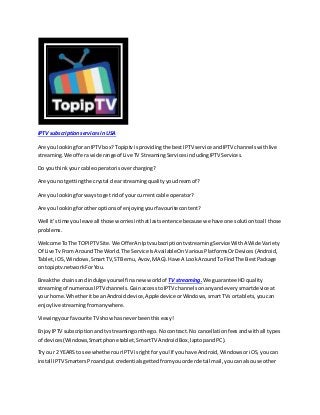 IPTV subscriptionservicesin USA
Are you lookingforanIPTV box?Topiptv isprovidingthe bestIPTV service andIPTV channelswithlive
streaming.We offerawide range of Live TV StreamingServicesincludingIPTV Services.
Do youthinkyour cable operatorisovercharging?
Are you notgettingthe crystal clear streamingqualityyoudreamof?
Are you lookingforwaystoget ridof yourcurrent cable operator?
Are you lookingforotheroptionsof enjoyingyourfavouritecontent?
Well it’stime youleave all those worriesinthatlastsentence because we have one solutiontoall those
problems.
Welcome ToThe TOPIPTV Site.We OfferAnIptvsubscriptiontvstreamingService WithA Wide Variety
Of Live TvFrom AroundThe World.The Service IsAvailable OnVariousPlatformsOrDevices(Android,
Tablet,iOS,Windows,SmartTV,STB emu,Avov,MAG).Have A LookAroundTo FindThe BestPackage
on topiptv.networkForYou.
Breakthe chainsand indulge yourselfinanew worldof TV streaming.We guarantee HD quality
streamingof numerousIPTV channels.GainaccesstoIPTV channelsonanyand everysmartdevice at
your home.Whetheritbe anAndroiddevice,Apple device orWindows,smartTVsortablets,youcan
enjoylive streamingfromanywhere.
Viewingyourfavourite TV showhasneverbeenthiseasy!
Enjoy IPTV subscriptionandtvstreamingonthe go. Nocontract. No cancellationfeesandwithall types
of devices(Windows,Smartphone tablet,SmartTV AndroidBox,laptopandPC).
Try our 2 YEARS to see whetherourIPTV isrightfor you!If you have Android, WindowsoriOS,youcan
install IPTV SmartersProandput credentialsgettedfromyouorderdetail mail,youcanalsouse other
 