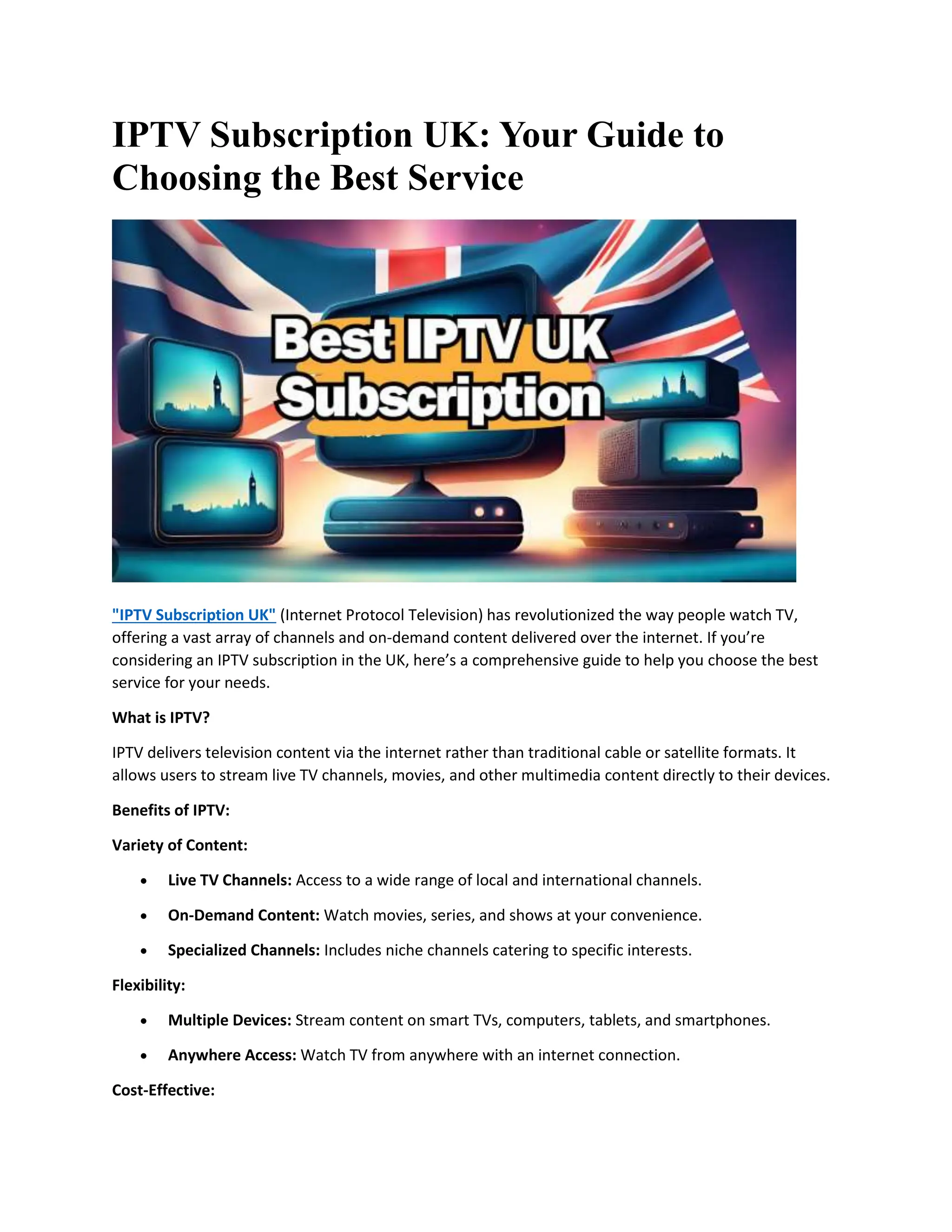 IPTV Subscription UK: Your Guide to
Choosing the Best Service
"IPTV Subscription UK" (Internet Protocol Television) has revolutionized the way people watch TV,
offering a vast array of channels and on-demand content delivered over the internet. If you’re
considering an IPTV subscription in the UK, here’s a comprehensive guide to help you choose the best
service for your needs.
What is IPTV?
IPTV delivers television content via the internet rather than traditional cable or satellite formats. It
allows users to stream live TV channels, movies, and other multimedia content directly to their devices.
Benefits of IPTV:
Variety of Content:
 Live TV Channels: Access to a wide range of local and international channels.
 On-Demand Content: Watch movies, series, and shows at your convenience.
 Specialized Channels: Includes niche channels catering to specific interests.
Flexibility:
 Multiple Devices: Stream content on smart TVs, computers, tablets, and smartphones.
 Anywhere Access: Watch TV from anywhere with an internet connection.
Cost-Effective:
 