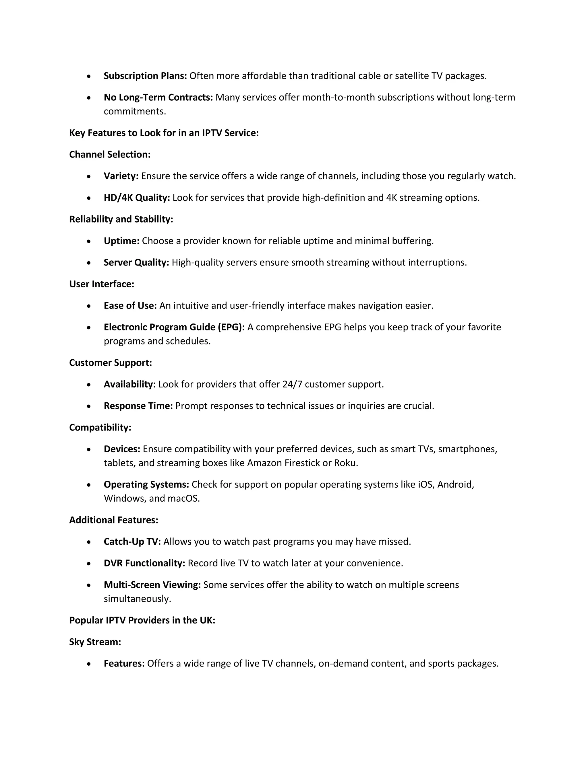 Subscription Plans: Often more affordable than traditional cable or satellite TV packages.
 No Long-Term Contracts: Many services offer month-to-month subscriptions without long-term
commitments.
Key Features to Look for in an IPTV Service:
Channel Selection:
 Variety: Ensure the service offers a wide range of channels, including those you regularly watch.
 HD/4K Quality: Look for services that provide high-definition and 4K streaming options.
Reliability and Stability:
 Uptime: Choose a provider known for reliable uptime and minimal buffering.
 Server Quality: High-quality servers ensure smooth streaming without interruptions.
User Interface:
 Ease of Use: An intuitive and user-friendly interface makes navigation easier.
 Electronic Program Guide (EPG): A comprehensive EPG helps you keep track of your favorite
programs and schedules.
Customer Support:
 Availability: Look for providers that offer 24/7 customer support.
 Response Time: Prompt responses to technical issues or inquiries are crucial.
Compatibility:
 Devices: Ensure compatibility with your preferred devices, such as smart TVs, smartphones,
tablets, and streaming boxes like Amazon Firestick or Roku.
 Operating Systems: Check for support on popular operating systems like iOS, Android,
Windows, and macOS.
Additional Features:
 Catch-Up TV: Allows you to watch past programs you may have missed.
 DVR Functionality: Record live TV to watch later at your convenience.
 Multi-Screen Viewing: Some services offer the ability to watch on multiple screens
simultaneously.
Popular IPTV Providers in the UK:
Sky Stream:
 Features: Offers a wide range of live TV channels, on-demand content, and sports packages.
 