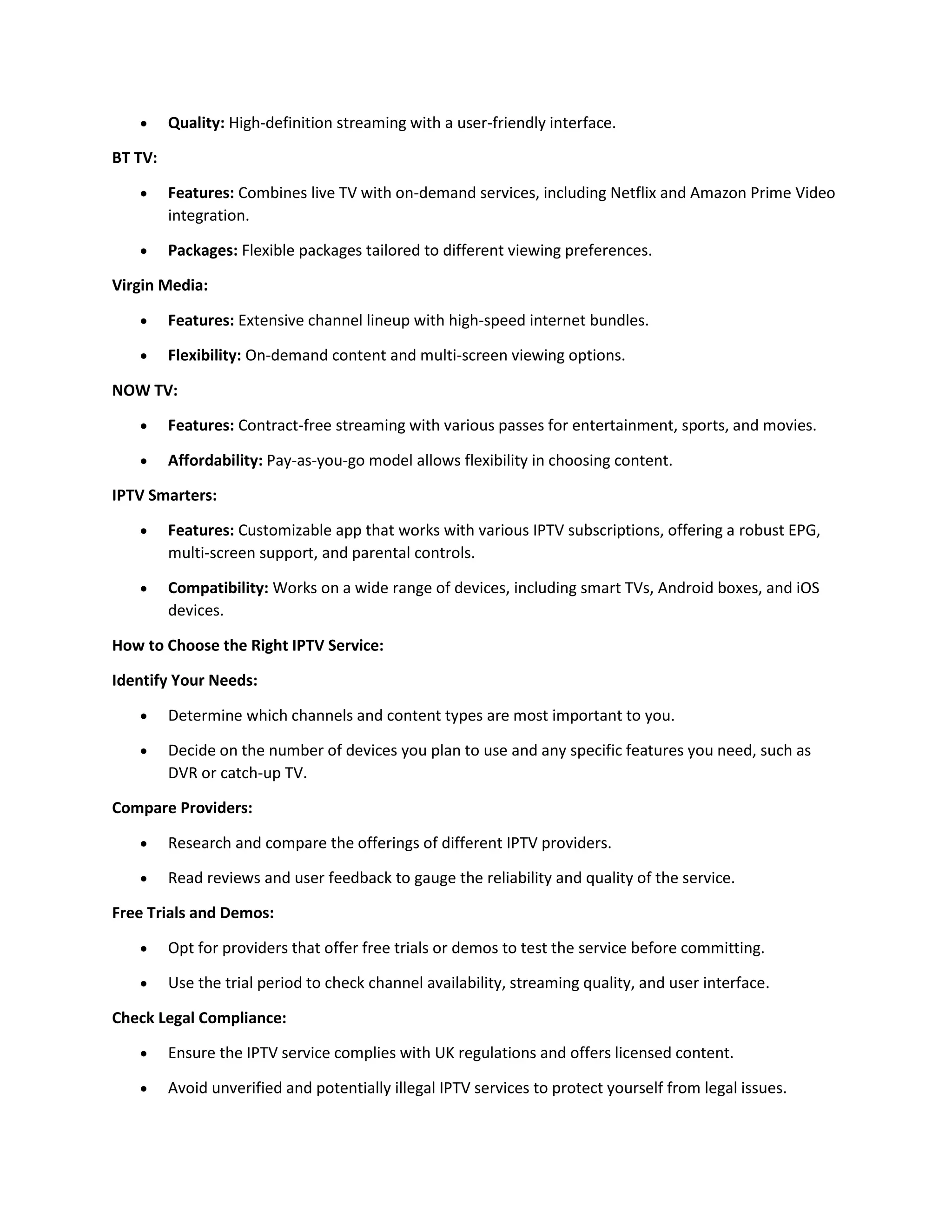  Quality: High-definition streaming with a user-friendly interface.
BT TV:
 Features: Combines live TV with on-demand services, including Netflix and Amazon Prime Video
integration.
 Packages: Flexible packages tailored to different viewing preferences.
Virgin Media:
 Features: Extensive channel lineup with high-speed internet bundles.
 Flexibility: On-demand content and multi-screen viewing options.
NOW TV:
 Features: Contract-free streaming with various passes for entertainment, sports, and movies.
 Affordability: Pay-as-you-go model allows flexibility in choosing content.
IPTV Smarters:
 Features: Customizable app that works with various IPTV subscriptions, offering a robust EPG,
multi-screen support, and parental controls.
 Compatibility: Works on a wide range of devices, including smart TVs, Android boxes, and iOS
devices.
How to Choose the Right IPTV Service:
Identify Your Needs:
 Determine which channels and content types are most important to you.
 Decide on the number of devices you plan to use and any specific features you need, such as
DVR or catch-up TV.
Compare Providers:
 Research and compare the offerings of different IPTV providers.
 Read reviews and user feedback to gauge the reliability and quality of the service.
Free Trials and Demos:
 Opt for providers that offer free trials or demos to test the service before committing.
 Use the trial period to check channel availability, streaming quality, and user interface.
Check Legal Compliance:
 Ensure the IPTV service complies with UK regulations and offers licensed content.
 Avoid unverified and potentially illegal IPTV services to protect yourself from legal issues.
 
