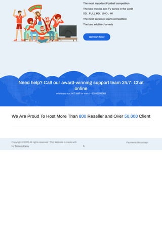 The most important Football competition
The best movies and TV series in the world
SD , FULL HD , UHD , 4K
The most sensitive sports competition
The best wildlife channels
Get Start Now!
Need help? Call our award-winning support team 24/7: Chat
online
whatsapp our 24/7 sta for trials / +31643298068
We Are Proud To Host More Than 800 Reseller and Over 50,000 Client
Payments We Accept
h
Copyright ©2020 All rights reserved | This Website is made with
by Tomas Arana
 