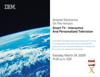 Smarter Electronics
On The Horizon:
Smart TV - Interactive
And Personalized Television


A live IBM and Digital Hollywood hosted web seminar
for strategy, planning and business development
executives of the consumer electronics industry and
the media and entertainment industry.


Tuesday, March 24, 2009
11:00 a.m. EST
 