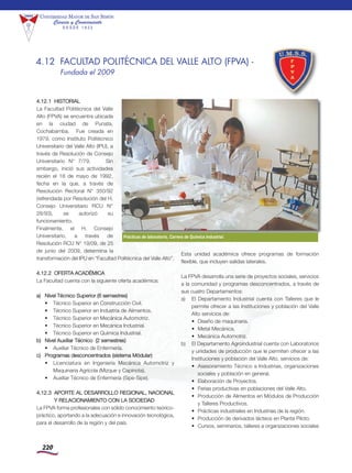 220
Universidad Mayor de san siMón
Ciencia y Conocimiento
D E S D E 1 8 3 2
4.12.1 HiSTorial
la Facultad politécnica del Valle
alto (FpVa) se encuentra ubicada
en la ciudad de punata,
Cochabamba. Fue creada en
1979, como instituto politécnico
Universitario del Valle alto (ipU), a
través de resolución de Consejo
Universitario n° 7/79. Sin
embargo, inició sus actividades
recién el 18 de mayo de 1992,
fecha en la que, a través de
resolución rectoral n° 350/92
(refrendada por resolución del H.
Consejo Universitario rCU n°
28/93), se autorizó su
funcionamiento.
Finalmente, el H. Consejo
Universitario, a través de
resolución rCU n° 19/09, de 25
de junio del 2009, determina la
transformación del ipU en “Facultad politécnica del Valle alto”.
4.12.2 oFErTa aCadÉmiCa
la Facultad cuenta con la siguiente oferta académica:
a) nivel Técnico Superior (6 semestres)
• Técnico Superior en Construcción Civil.
• Técnico Superior en industria de alimentos.
• Técnico Superior en mecánica automotriz.
• Técnico Superior en mecánica industrial.
• Técnico Superior en Química industrial.
b) nivel auxiliar Técnico (2 semestres)
• auxiliar Técnico de Enfermería.
c) programas desconcentrados (sistema módular)
• licenciatura en ingeniería mecánica automotriz y
maquinaria agrícola (mizque y Capinota).
• auxiliar Técnico de Enfermería (Sipe-Sipe).
4.12.3 aporTE al dESarrollo rEGional, naCional
Y rElaCionamiEnTo Con la SoCiEdad
la FpVa forma profesionales con sólido conocimiento teórico-
práctico, aportando a la adecuación e innovación tecnológica,
para el desarrollo de la región y del país.
Esta unidad académica ofrece programas de formación
flexible, que incluyen salidas laterales.
la FpVa desarrolla una serie de proyectos sociales, servicios
a la comunidad y programas desconcentrados, a través de
sus cuatro departamentos:
a) El departamento industrial cuenta con Talleres que le
permite ofrecer a las instituciones y población del Valle
alto servicios de:
• diseño de maquinaria.
• metal mecánica.
• mecánica automotriz.
b) El departamento agroindustrial cuenta con laboratorios
y unidades de producción que le permiten ofrecer a las
instituciones y población del Valle alto, servicios de:
• asesoramiento Técnico a industrias, organizaciones
sociales y población en general.
• Elaboración de proyectos.
• Ferias productivas en poblaciones del Valle alto.
• producción de alimentos en módulos de producción
y Talleres productivos.
• prácticas industriales en industrias de la región.
• producción de derivados lácteos en planta piloto.
• Cursos, seminarios, talleres a organizaciones sociales
Prácticas de laboratorio, Carrera de Química Industrial.
4.12 FACULTAD POLITÉCNICA DEL VALLE ALTO (FPVA) -
Fundada el 2009
 