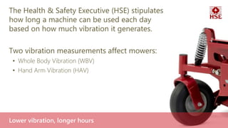 The Health & Safety Executive (HSE) stipulates
how long a machine can be used each day
based on how much vibration it generates.
Two vibration measurements affect mowers:
• Whole Body Vibration (WBV)
• Hand Arm Vibration (HAV)
Lower vibration, longer hours
 