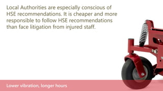 Local Authorities are especially conscious of
HSE recommendations. It is cheaper and more
responsible to follow HSE recommendations
than face litigation from injured staff.
Lower vibration, longer hours
 