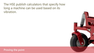 The HSE publish calculators that specify how
long a machine can be used based on its
vibration.
Proving the point
 
