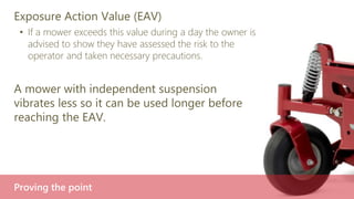 Exposure Action Value (EAV)
• If a mower exceeds this value during a day the owner is
advised to show they have assessed the risk to the
operator and taken necessary precautions.
A mower with independent suspension
vibrates less so it can be used longer before
reaching the EAV.
Proving the point
 