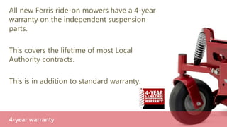 Ferris is the only manufacturer to offer all-
wheel independent suspension.
If you want the advantages independent
suspension brings, there’s only one option.
Only with Ferris
 