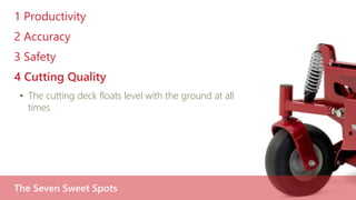 1 Productivity
2 Accuracy
3 Safety
4 Cutting Quality
• The cutting deck floats level with the ground at all
times
The Seven Sweet Spots
 
