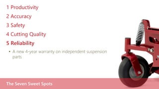 1 Productivity
2 Accuracy
3 Safety
4 Cutting Quality
5 Reliability
• A new 4-year warranty on independent suspension
parts
The Seven Sweet Spots
 