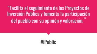 “Facilita el seguimiento de los Proyectos de
Inversión Publica y fomenta la participación
del pueblo con su opinión y valoración.”
#iPublic
 