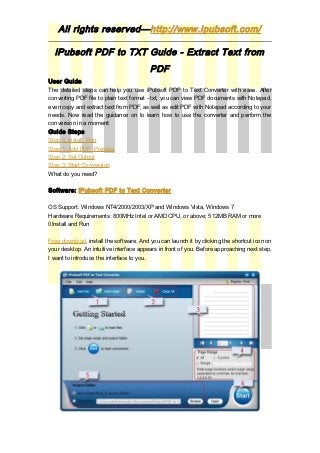 All rights reserved—http://www.ipubsoft.com/

  iPubsoft PDF to TXT Guide - Extract Text from
                                         PDF
User Guide
The detailed steps can help you use iPubsoft PDF to Text Converter with ease. After
converting PDF file to plain text format - txt, you can view PDF documents with Notepad,
even copy and extract text from PDF, as well as edit PDF with Notepad according to your
needs. Now read the guidance on to learn how to use the converter and perform the
conversion in a moment:
Guide Steps
Step 0: Install, Run
Step 1: Add PDF, Preview
Step 2: Set Output
Step 3: Start Conversion
What do you need?

Software: iPubsoft PDF to Text Converter

OS Support: Windows NT4/2000/2003/XP and Windows Vista, Windows 7
Hardware Requirements: 800MHz Intel or AMD CPU, or above; 512MB RAM or more
0Install and Run

Free download, install the software. And you can launch it by clicking the shortcut icon on
your desktop. An intuitive interface appears in front of you. Before approaching next step,
I want to introduce the interface to you.
 