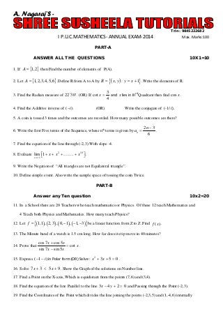 A. Nagaraj’S Trin : 9845222682

I P.U.C.MATHEMATICS- ANNUAL EXAM-2014

Max. Marks:100

PART-A
ANSWER ALL THE QUESTIONS

10X1=10

1. If A = {1, 2} then Find the number of elements of P(A).
2. Let A = {1, 2,3, 4,5, 6} .Define R from A to A by R=
3. Find the Radian measure of 22 30′ . (OR) If cot x =
4. Find the Additive inverse of (−i ) .

{( x, y ) : y=

x + 1}. Write the elements of R.

3
and x lies in IIIrd Quadrant then find cos x .
4

(OR)

Write the conjugate of (-1/ i ).

5. A coin is tossed 3 times and the outcomes are recorded. How many possible outcomes are there?
6. Write the first Five terms of the Sequence, whose nth terms is given by an =

2n − 3
.
6

7. Find the equation of the line through (-2,3) With slope -4.
8. Evaluate lim 1 + x + x 2 + ......... + x10  .

x →−1 
9. Write the Negation of “All triangles are not Equilateral triangle”.
10. Define simple event. Also write the sample space of tossing the coin Twice.
PART-B
Answer any Ten question

10x2=20

11. In a School there are 20 Teachers who teach mathematics or Physics . Of these 12 teach Mathematics and
4 Teach both Physics and Mathematics. How many teach Physics?

=
12. Let f

{(1,1) , ( 2,3) , ( 0, −1) , ( −1, −3)} be a linear function from Z to Z .Find

f ( x) .

13. The Minute hand of a watch is 1.5 cm long. How far does its tip move in 40 minutes?
14. Prove that

cos 7 x + cos 5 x
= cot x .
sin 7 x − sin 5 x

15. Express (−1 − i ) in Polar form (OR) Solve : x 2 + 3 x + 5 =.
0
16. Solve 7 x + 3 < 5 x + 9 . Show the Graph of the solutions on Number line.
17. Find a Point on the X-axis, Which is equidistant from the points (7,6) and (3,4).
18. Find the equation of the line Parallel to the line 3 x − 4 y + 2 = and Passing through the Point (-2,3).
0
19. Find the Coordinates of the Point which divides the line joining the points (-2,3,5) and (1,-4,6) internally

 
