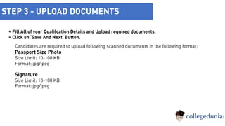 STEP 3 - UPLOAD DOCUMENTS
Fill All of your Qualification Details and Upload required documents.
Click on ‘Save And Next’ Button.
Candidates are required to upload following scanned documents in the following format:
Passport Size Photo
Size Limit: 10-100 KB
Format: jpg/jpeg
Signature
Size Limit: 10-100 KB
Format: jpg/jpeg
 