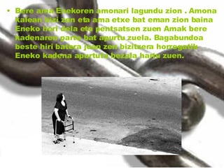 Bere ama Enekoren amonari lagundu zion . Amona kalean bizi zen eta ama etxe bat eman zion baina Eneko hori dela eta pentsatsen zuen Amak bere kadenaren parte bat apurtu zuela. Bagabundoa beste hiri batera joan zen bizitzera horregatik Eneko kadena apurtuta bezala hartu zuen. 