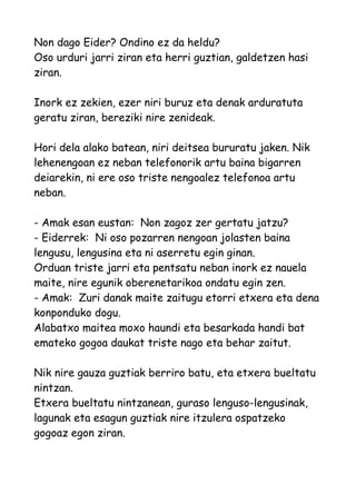 Non dago Eider? Ondino ez da heldu?
Oso urduri jarri ziran eta herri guztian, galdetzen hasi
ziran.
Inork ez zekien, ezer niri buruz eta denak arduratuta
geratu ziran, bereziki nire zenideak.
Hori dela alako batean, niri deitsea bururatu jaken. Nik
lehenengoan ez neban telefonorik artu baina bigarren
deiarekin, ni ere oso triste nengoalez telefonoa artu
neban.
- Amak esan eustan: Non zagoz zer gertatu jatzu?
- Eiderrek: Ni oso pozarren nengoan jolasten baina
lengusu, lengusina eta ni aserretu egin ginan.
Orduan triste jarri eta pentsatu neban inork ez nauela
maite, nire egunik oberenetarikoa ondatu egin zen.
- Amak: Zuri danak maite zaitugu etorri etxera eta dena
konponduko dogu.
Alabatxo maitea moxo haundi eta besarkada handi bat
emateko gogoa daukat triste nago eta behar zaitut.
Nik nire gauza guztiak berriro batu, eta etxera bueltatu
nintzan.
Etxera bueltatu nintzanean, guraso lenguso-lengusinak,
lagunak eta esagun guztiak nire itzulera ospatzeko
gogoaz egon ziran.

 