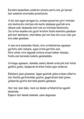 Eurekin besarkatu ondoren etxera sartu eta jai beresi
bat eukaten niretzako prestatuta.
A bai zen egun soragarria, orduan pozarren jarri nintzen
eta konturatu nintzan nik maite dodazan guztiak nire
alboan euki dodazala beti eta ez nintzela konturatu.
Jai artan musika eta guzti kriston festa montatu genduan
pila bat dantzatu, otartekoa jan eta kas eta coca-cola jan
eta edan genduan.
A zen nire benetako festa, nire urtebetetze egunean
gertatu nahi nebana, egun artan gertatu zen.
Nire aitak, nire lagunak etxera eroan behar ebazan,
festa oso berandu bukatu gendualako.
Urrengo egunean, domeka zenez denok ordu pila bat lotan
gelditu ginen, besperan kriston festa egin ondoren.
Eskolara joan ginanean, lagun guztiak jolas orduan elkartu
eta festan gertatutako guztia, gogoratzen hasi ginen,
jolasordu guztia barreka pasatu genduan.
Hori bai izan dala, inoiz ez dodan urtebetetze egunik
ahastuko.
Espero dot danak olakoak, esan dagiezan.

 
