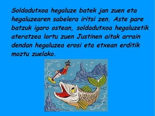 Soldadutxoa hegaluze batek jan zuen eta
hegaluzearen sabelera iritsi zen. Aste pare
batzuk igaro ostean, soldadutxoa hegaluzetik
ateratzea lortu zuen Justinen aitak arrain
dendan hegaluzea erosi eta etxean erditik
moztu zuelako.
 