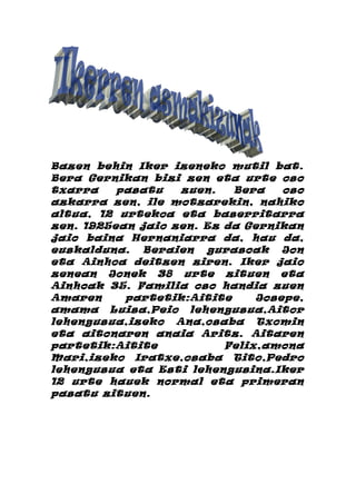 Bazen behin Iker izeneko mutil bat.
Bera Gernikan bizi zen eta urte oso
txarra    pasatu   zuen.   Bera    oso
azkarra zen, ile motzarekin, nahiko
altua, 12 urtekoa eta baserritarra
zen. 1925ean jaio zen. Ez da Gernikan
jaio baina Hernaniarra da, hau da,
euskalduna. Beraien gurasoak Jon
eta Ainhoa deitzen ziren. Iker jaio
zenean Jonek 38 urte zituen eta
Ainhoak 35. Familia oso handia zuen
Amaren     partetik:Aitite     Josepe,
amama Luisa,Peio lehengusua,Aitor
lehengusua,izeko Ana,osaba Txomin
eta aitonaren anaia Aritz. Aitaren
partetik:Aitite           Felix,amona
Mari,izeko Iratxe,osaba Tito,Pedro
lehengusua eta Esti lehengusina.Iker
12 urte hauek normal eta primeran
pasatu zituen.
 