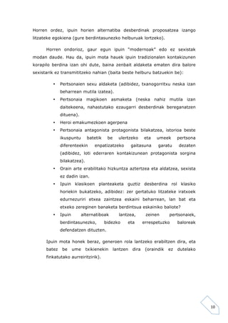 10 
Horren ordez, ipuin horien alternatiba desberdinak proposatzea izango 
litzateke egokiena (gure berdintasunezko helburuak lortzeko). 
Horren ondorioz, gaur egun ipuin “modernoak” edo ez sexistak 
modan daude. Hau da, ipuin mota hauek ipuin tradizionalen kontakizunen 
korapilo berdina izan ohi dute, baina zenbait aldaketa ematen dira balore 
sexistarik ez transmititzeko nahian (baita beste helburu batzuekin be): 
• Pertsonaien sexu aldaketa (adibidez, txanogorritxu neska izan 
beharrean mutila izatea). 
• Pertsonaia magikoen asmaketa (neska nahiz mutila izan 
daitekeena, nahastutako ezaugarri desberdinak bereganatzen 
dituena). 
• Heroi emakumezkoen agerpena 
• Pertsonaia antagonista protagonista bilakatzea, istorioa beste 
ikuspuntu batetik be ulertzeko eta umeek pertsona 
diferenteekin enpatizatzeko gaitasuna garatu dezaten 
(adibidez, loti ederraren kontakizunean protagonista sorgina 
bilakatzea). 
• Orain arte erabilitako hizkuntza aztertzea eta aldatzea, sexista 
ez dadin izan. 
• Ipuin klasikoen planteaketa guztiz desberdina rol klasiko 
horiekin bukatzeko, adibidez: zer gertatuko litzateke iratxoek 
edurnezuriri etxea zaintzea eskaini beharrean, lan bat eta 
etxeko zereginen banaketa berdintsua eskainiko baliote? 
• Ipuin alternatiboak lantzea, zeinen pertsonaiek, 
berdintasunezko, bidezko eta errespetuzko baloreak 
defendatzen dituzten. 
Ipuin mota honek beraz, generoen rola lantzeko erabiltzen dira, eta 
batez be ume txikienekin lantzen dira (oraindik ez dutelako 
finkatutako aurreiritzirik). 
 