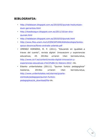 13 
BIBLOGRAFIA: 
• http://halabazan.blogspot.com.es/2010/05/ipuinak-hezkuntzan-duen- 
garrantzia.html 
• http://ikasdezagun.blogspot.com.es/2011/10/zer-dira-ipuinak. 
html 
• http://halabazan.blogspot.com.es/2010/03/ipuinak.html 
• http://www.filos.unam.mx/LICENCIATURA/bibliotecologia/textos-apoyo- 
docencia/flores-andrade-yolanda.pdf 
• JIMENEZ HORNERO, M. P. (2011). “Educando en igualdad…a 
traves del cuento”, revista digital: Innovacionn y experiencias 
educativas, 45. 2014ko urriaren 14an berreskuratua, 
http://www.csi-f.es/content/revista-digital-innovacion-y-experiencias- 
educativas-n%C2%BA-51-febrero-2012 –tik. 
• Eibarko unibertsitatea (20111). “Ipuinen funtzio pedagogikoa” 
ikastaroa, 2014ko urriaren 14an berreskuratua, 
http://www.unibertsitatea.net/otarrea/gizarte-zientziak/ 
pedagogia/ipuinen-funtzio-pedagogikoa/ 
at_download/file-tik. 
