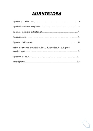2 
AURKIBIDEA 
Ipuinaren definizioa………………………………………………………………………3 
Ipuinak lantzeko zergatiak………………………………………………………....3 
Ipuinak lantzeko estrategiak…………………………………………………….…4 
Ipuin motak………………………………………………………………………….………6 
Ipuinen helburuak…………………………………………………………………..……8 
Balore sexisten igorpena ipuin tradizionaletan eta ipuin 
modernoak……………………………………………………………………………………8 
Ipuinak zikloka……………………………………………………………………………11 
Blibiografia………………………………………….………………………………………13 
 