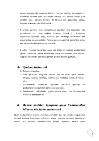 8 
egunerokotasuneko zeregina (jantzi, hortzak garbitu, ile orraztu…). 
Animalien ipuinak asko erakartzen dituzte, eta animali horiei bizia 
ematen zaie. Gainera komeni da liburua orri gogorreko izatea, 
haurren eskuetan utzi ahal izateko. 
§ 5 urtetik aurrera: Izaki fantastikoak agertzen dira (basoetan edo 
gazteluetan bizi diren izakiak, itsasoko piratak…) . Ipuinetan 
kapituluak agertzen doaz, haurrak aria errazago eramateko eta 
argumentua gogorarazteko. Pertsonaien ezaugarriek garrantzia dute, 
eta istorioaren korapiloa azaltzen doa. 
§ 6 urte: Heroiak garrantzia nahiz eta bigarren mailako pertsonaiak 
agertu. Emozioak, balore ezberdinak, abenturak hartzen dute indarra. 
Alegiak, kondairak eta maitagarrien ipuinak dituzte gustuko. 
5- Ipuinen helburuak 
1. Entretenimendua 
2. Giza gatazken ezagutza: Bertan lantzen diren gaiak familia, 
erlijioa, kultura, heriotza, zahartzaroa, maitatua izateko beharra… 
dira. 
3. Garapenaren prozesuan laguntza: garrantzi gehiago du 
pertsonaiaren aldaketak zoriontasunak baino. 
4. Ikaskuntza: Irakurtzeko gogoa pizten dute, eta formakuntza 
kulturala aberasten du. 
6- Balore sexisten igorpena ipuin tradizionalen 
bitartez eta ipuin modernoak 
Ipuin tradizionalen jatorria etxeetan aurkitzen da, non etxeko nagusienek 
gazteei ipuinak kontatzen zizkieten, euren bitartez helduen jakinduria, 
arauak eta ohiturak transmititzeko asmoz. Horrekin batera, ipuin 
 