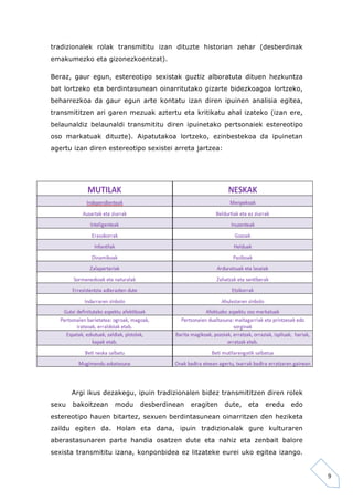 9 
tradizionalek rolak transmititu izan dituzte historian zehar (desberdinak 
emakumezko eta gizonezkoentzat). 
Beraz, gaur egun, estereotipo sexistak guztiz alboratuta dituen hezkuntza 
bat lortzeko eta berdintasunean oinarritutako gizarte bidezkoagoa lortzeko, 
beharrezkoa da gaur egun arte kontatu izan diren ipuinen analisia egitea, 
transmititzen ari garen mezuak aztertu eta kritikatu ahal izateko (izan ere, 
belaunaldiz belaunaldi transmititu diren ipuinetako pertsonaiek estereotipo 
oso markatuak dituzte). Aipatutakoa lortzeko, ezinbestekoa da ipuinetan 
agertu izan diren estereotipo sexistei arreta jartzea: 
Argi ikus dezakegu, ipuin tradizionalen bidez transmititzen diren rolek 
sexu bakoitzean modu desberdinean eragiten dute, eta eredu edo 
estereotipo hauen bitartez, sexuen berdintasunean oinarritzen den heziketa 
zaildu egiten da. Holan eta dana, ipuin tradizionalak gure kulturaren 
aberastasunaren parte handia osatzen dute eta nahiz eta zenbait balore 
sexista transmititu izana, konponbidea ez litzateke eurei uko egitea izango. 
 