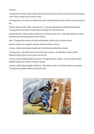 -Nor da? 
Txanogorritxo otsoaren ahots sendoa entzutean ikaratu egin zen, baina amonak eztarria marrantatua 
zuela iritzita, honako hauxe erantzun zuen: 
-Txanogorritxo, zure iloba, eta dakarzkizut amak zuretzat bidaltzen dituen opiltxo eta gurin-ontzitxo 
bat. 
Otsoak, ahotsa doi bat eztituz, oihu egin zion: -Tira egion maratilari eta libratuko dun krisketa. 
Txanogorritxok maratilari tira egin eta atea zabaldu zen. Otsoak, barrura 
zetorrela ikusirik, manten azpian ezkutatzen zen bitartean esan zion: -Laga itzan opiltxoa eta gurin-ontzitxoa 
ogi-kutxaren gainean eta hator nirekin 
ohera. Txanogorritxo erantzi eta ohean sartzerakoan, harritu egin zen amona atorra 
hutsean nolakoa zen erreparatu zuenean. Honela mintzatu zitzaion: 
-Amona, nolako beso handiak dauzkazun! -Heu hobeto besarkatzeko, laztana. 
-Txanogorritxo, zure iloba ñesan zuen otsoak ahots aizunez-, eta dakarzkizut amak zuretzat 
bidaltzen dituen opiltxo bat eta gurin-ontzitxo bat. 
-Amona, nolako hanka handiak dauzkazun! -Arinago ibiltzeko, laztana. -Amona, nolako belarri 
handiak dauzkazun! -Hobeto entzuteko, laztana. 
-Amona, nolako hagin handiak dauzkazun! -Heu jateko, laztana. Eta hitzok esanda, otso gaiztoa 
Txanogorritxoarengana oldartu eta jan egin zuen. 
 