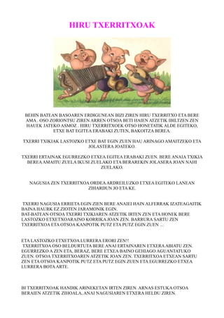 HIRU TXERRITXOAK 
BEHIN BATEAN BASOAREN ERDIGUNEAN BIZI ZIREN HIRU TXERRITXO ETA BERE 
AMA . OSO ZORIONTSU ZIREN ARREN OTSOA BETI HAIEN ATZETIK IBILTZEN ZEN 
HAUEK JATEKO ASMOZ . HIRU TXERRITXOEK OTSO HONETATIK ALDE EGITEKO, 
ETXE BAT EGITEA ERABAKI ZUTEN, BAKOITZA BEREA. 
TXERRI TXIKIAK LASTOZKO ETXE BAT EGIN ZUEN HAU ARINAGO AMAITZEKO ETA 
JOLASTERA JOATEKO. 
TXERRI ERTAINAK EGURREZKO ETXEA EGITEA ERABAKI ZUEN. BERE ANAIA TXIKIA 
BEREA AMAITU ZUELA IKUSI ZUELAKO ETA BERAREKIN JOLASERA JOAN NAHI 
ZUELAKO. 
NAGUSIA ZEN TXERRITXOA ORDEA ARDREILUZKO ETXEA EGITEKO LANEAN 
ZIHARDUN JO ETA KE. 
TXERRI NAGUSIA ERRIETA EGIN ZIEN BERE ANAIEI HAIN ALFERRAK IZATEAGAITIK 
BAINA HAURK EZ ZIOTEN JARAMONIK EGIN. 
BAT-BATEAN OTSOA TXERRI TXIKIAREN ATZETIK IRTEN ZEN ETA HONEK BERE 
LASTOZKO ETXETXOARAINO KORRIKA JOAN ZEN. BARRURA SARTU ZEN 
TXERRITXOA ETA OTSOA KANPOTIK PUTZ ETA PUTZ EGIN ZUEN … 
ETA LASTOZKO ETXETXOA LURRERA ERORI ZEN!! 
TXERRITXOA OSO BELDURTUTA BERE ANAI ERTAINAREN ETXERA ABIATU ZEN. 
EGURREZKO A ZEN ETA, BERAZ, BERE ETXEA BAINO GEHIAGO AGUANTATUKO 
ZUEN. OTSOA TXERRITXOAREN ATZETIK JOAN ZEN. TXERRITXOA ETXEAN SARTU 
ZEN ETA OTSOA KANPOTIK PUTZ ETA PUTZ EGIN ZUEN ETA EGURREZKO ETXEA 
LURRERA BOTA ARTE. 
BI TXERRITXOAK HANDIK ARINEKETAN IRTEN ZIREN. ARNAS ESTUKA OTSOA 
BERAIEN ATZETIK ZIHOALA, ANAI NAGUSIAREN ETXERA HELDU ZIREN. 
 