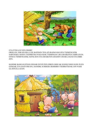ETA ETXEA EZ ZEN ERORI! 
ORDUAN, ESKAILERA LUZE BATEKIN TEILATURAINO IGO ZEN TXIMENEATIK 
SARTZEKO, BAINA TXERRITXO NAGUSIAK TXIMINIAN URA ERAIKITEN JARRI ZUEN. 
OTSOA TXIMENEATIK JAITSI ZEN ETA ERAIKITEN ZEGOEN URARA JAUSI ETA ERRE 
ZEN. 
HANDIK BASO GUZTIAN ZEHAR ENTZUTEN ZIREN OHIUAK EGINEZ IHES EGIN ZUEN 
OTSOAK ETA ESAN OHI DA, HANDIK AURRERA BERRIRO TXERRITXOAK JAN NAHI 
EZ ZITUELA IZAN. 
 