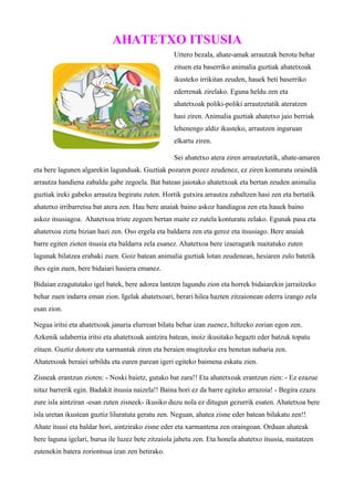 AHATETXO ITSUSIA 
Urtero bezala, ahate-amak arrautzak berotu behar 
zituen eta baserriko animalia guztiak ahatetxoak 
ikusteko irrikitan zeuden, hauek beti baserriko 
ederrenak zirelako. Eguna heldu zen eta 
ahatetxoak poliki-poliki arrautzetatik ateratzen 
hasi ziren. Animalia guztiak ahatetxo jaio berriak 
lehenengo aldiz ikusteko, arrautzen inguruan 
elkartu ziren. 
Sei ahatetxo atera ziren arrautzetatik, ahate-amaren 
eta bere lagunen algarekin lagunduak. Guztiak pozaren pozez zeudenez, ez ziren konturatu oraindik 
arrautza handiena zabaldu gabe zegoela. Bat batean jaiotako ahatetxoak eta bertan zeuden animalia 
guztiak ireki gabeko arrautza begiratu zuten. Hortik gutxira arrautza zabaltzen hasi zen eta bertatik 
ahatetxo irribarretsu bat atera zen. Hau bere anaiak baino askoz handiagoa zen eta hauek baino 
askoz itsusiagoa. Ahatetxoa triste zegoen bertan maite ez zutela konturatu zelako. Egunak pasa eta 
ahatetxoa ziztu bizian hazi zen. Oso ergela eta baldarra zen eta geroz eta itsusiago. Bere anaiak 
barre egiten zioten itsusia eta baldarra zela esanez. Ahatetxoa bere izaeragatik maitatuko zuten 
lagunak bilatzea erabaki zuen. Goiz batean animalia guztiak lotan zeudenean, hesiaren zulo batetik 
ihes egin zuen, bere bidaiari hasiera emanez. 
Bidaian ezagututako igel batek, bere adorea lantzen lagundu zion eta horrek bidaiarekin jarraitzeko 
behar zuen indarra eman zion. Igelak ahatetxoari, berari hilea hazten zitzaionean ederra izango zela 
esan zion. 
Negua iritsi eta ahatetxoak janaria elurrean bilatu behar izan zuenez, hiltzeko zorian egon zen. 
Azkenik udaberria iritsi eta ahatetxoak aintzira batean, inoiz ikusitako hegazti eder batzuk topatu 
zituen. Guztiz dotore eta xarmantak ziren eta beraien mugitzeko era benetan nabaria zen. 
Ahatetxoak beraiei urbildu eta euren parean igeri egiteko baimena eskatu zien. 
Zisneak erantzun zioten: - Noski baietz, gutako bat zara!! Eta ahatetxoak erantzun zien: - Ez ezazue 
nitaz barrerik egin. Badakit itsusia naizela!! Baina hori ez da barre egiteko arrazoia! - Begira ezazu 
zure isla aintziran -esan zuten zisneek- ikusiko duzu nola ez ditugun gezurrik esaten. Ahatetxoa bere 
isla uretan ikustean guztiz liluratuta geratu zen. Neguan, ahatea zisne eder batean bilakatu zen!! 
Ahate itsusi eta baldar hori, aintzirako zisne eder eta xarmantena zen oraingoan. Orduan ahateak 
bere laguna igelari, burua ile luzez bete zitzaiola jabetu zen. Eta honela ahatetxo itsusia, maitatzen 
zutenekin batera zoriontsua izan zen betirako. 
