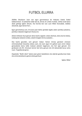 FUTBOL ELURRA
	
	
2020ko	 Otsailaren	 1ean	 oso	 egun	 garrantzitsua	 da	 Indautxu	 Eskola	 futbol	
taldearentzat.	12	jokalariko	talde	bat	da,	20	eta	21	urteko	mutilak,	nahiko	onak	baina	
akats	 gehiegi	 egiten	 dituzte.	 Eta	 horrela	 bizi	 izan	 zuen	 Mikel	 Aranzabek,	 taldeko	
atezainak,	egun	berezi	hori…	
	
Egun	garrantzitsua	zen,	Errusiara	joan	behar	ginelako	ligako	azken	partidua	jolastera,	
partidua	irabazten	bagenuen	titulua	ere.	
	
Zelaira	heltzean	ikusi	genuen	dena	txarto	zegoela:	zelaia	okertuta,	dena	elurrez	betea,	
iceberg	bat	zelaiaren	erdian,	ateek	triangelu	forma	zeukaten…	
	
Oso	 txarto	 geunden,	 ezin	 genuen	 irabazi.	 Hamar	 minutu	 geratzen	 zirenean	
entrenatzaileak	hutsartea	eskatu	zuen,	eta	esan	zigun	6-2	galtzen	joan	arren	irabazi	
genezakeela	 baina	 talde	 moduan	 jolasten	 bagenuen,	 eta	 hori	 egin	 genuen.	 6-6	
gindoazen	eta	94.	minutuan	korner	bat	lortu	genuen	eta	nik	(atezainak)	buruz	sartu	
nuen.	Txapeldunak	ginen.	
	
Ospatzeko	“Bufet	Libre”	batera	joan	ginen	bazkaltzera	eta	edariak	garaikurrean	bota	
eta	entrenatzailearen	gainera	bota	genituen	
	
Egilea:	Mikel	
 