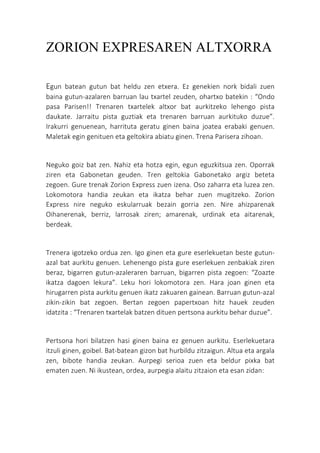 ZORION EXPRESAREN ALTXORRA
Egun batean gutun bat heldu zen etxera. Ez genekien nork bidali zuen
baina gutun-azalaren barruan lau txartel zeuden, ohartxo batekin : “Ondo
pasa Parisen!! Trenaren txartelek altxor bat aurkitzeko lehengo pista
daukate. Jarraitu pista guztiak eta trenaren barruan aurkituko duzue”.
Irakurri genuenean, harrituta geratu ginen baina joatea erabaki genuen.
Maletak egin genituen eta geltokira abiatu ginen. Trena Parisera zihoan.
Neguko goiz bat zen. Nahiz eta hotza egin, egun eguzkitsua zen. Oporrak
ziren eta Gabonetan geuden. Tren geltokia Gabonetako argiz beteta
zegoen. Gure trenak Zorion Express zuen izena. Oso zaharra eta luzea zen.
Lokomotora handia zeukan eta ikatza behar zuen mugitzeko. Zorion
Express nire neguko eskularruak bezain gorria zen. Nire ahizparenak
Oihanerenak, berriz, larrosak ziren; amarenak, urdinak eta aitarenak,
berdeak.
Trenera igotzeko ordua zen. Igo ginen eta gure eserlekuetan beste gutun-
azal bat aurkitu genuen. Lehenengo pista gure eserlekuen zenbakiak ziren
beraz, bigarren gutun-azaleraren barruan, bigarren pista zegoen: “Zoazte
ikatza dagoen lekura”. Leku hori lokomotora zen. Hara joan ginen eta
hirugarren pista aurkitu genuen ikatz zakuaren gainean. Barruan gutun-azal
zikin-zikin bat zegoen. Bertan zegoen papertxoan hitz hauek zeuden
idatzita : “Trenaren txartelak batzen dituen pertsona aurkitu behar duzue”.
Pertsona hori bilatzen hasi ginen baina ez genuen aurkitu. Eserlekuetara
itzuli ginen, goibel. Bat-batean gizon bat hurbildu zitzaigun. Altua eta argala
zen, bibote handia zeukan. Aurpegi serioa zuen eta beldur pixka bat
ematen zuen. Ni ikustean, ordea, aurpegia alaitu zitzaion eta esan zidan:
 