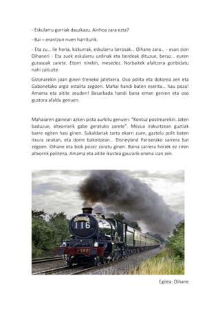 - Eskularru gorriak dauzkazu. Ainhoa zara ezta?
- Bai – erantzun nuen harriturik.
- Eta zu… ile horia, kizkurrak, eskularru larrosak… Oihane zara… - esan zion
Oihaneri - Eta zuek eskularru urdinak eta berdeak dituzue, beraz… euren
gurasoak zarete. Etorri nirekin, mesedez. Norbaitek afaltzera gonbidatu
nahi zaituzte.
Gizonarekin joan ginen treneko jatetxera. Oso polita eta dotorea zen eta
Gabonetako argiz estalita zegoen. Mahai handi baten eserita… hau poza!
Amama eta aitite zeuden! Besarkada handi bana eman genien eta oso
gustora afaldu genuen.
Mahaiaren gainean azken pista aurkitu genuen: “Kontuz postrearekin. Jaten
baduzue, altxorrarik gabe geratuko zarete”. Mezua irakurtzean guztiak
barre egiten hasi ginen. Sukaldariak tarta ekarri zuen, gaztelu polit baten
itxura zeukan, eta dorre bakoitzean… Disneyland Pariserako sarrera bat
zegoen. Oihane eta biok pozez zoratu ginen. Baina sarrera horiek ez ziren
altxorrik politena. Amama eta aitite ikustea gauzarik onena izan zen.
Egilea: Oihane
 