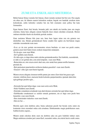 ZUMI ETA ESKOLAKO MISTERIOA
Behin batean Selayr izeneko hiri batean, Zumi izeneko neskato bat bizi zen. Oso argala
eta altua zen, ile laburra marroi kolorekoa zeukan, begiak oso handiak zeuzkan more
kolorekoak, urdin koloreko soineko bat eta beti eramaten zuen poltsa bat katu
formarekin.
Egun batean Zumi, beti bezala, berandu jaiki zen ohetik eta korrika joan zen magia
eskolara, baina hara ailegatu zenean bakarrik ikusi zituen eskolako errautzak. Horien
ondoan eskolako ikasle eta ikaskide guztiak zeuden.
Gure neskatoa Miaren bila joan zen, hura bere lagun mina zen eta gainera oso
detektibee ona. Denak gertatutakoari buruz zeuden hitz egiten eta bat-batean magia
eskolako zuzendariak esan zuen:
-E-ez...ez da ezer gertatu mo-momentuz etxera bueltatu- ez zuen oso pozik esaten,
gainera arazo larri baten itxura zeukan margoztuta aurpegian.
-Ez da egia- esan zuen Miak.
-Zer?-galdetu zuen Zumik.
-Ez dela egia, ez dago dena ondo eskolan gertatutakoarekin. Eta Isabelek, zuzendariak,
ez daki ez zer gertatu den, ezta nola konpodu.- esan zuen Miak.
-Baina,hala ere, nire etxera etorri ahal zara, nire amak bere patata tortilla famatua
prestatu du.
-Beti pentsatsen janariarekin zerikusia daukan gauzekin!- esan zuen Zumik.
-Goazen!- oihu egin zuen haren lagunak.
Miaren etxera ailegatu zirenean tortilla patata jan zuten..Gero hain bat gauza egin
zituzten: telebista ikusi, marraztu berde koloreko purpurinarekin, ipuinak idatzi,hitz
egin,gehiago jan,hitz egin...
-Zerrenda bat egin behar dugu- esan zuen serio-serio Miak.
-Nola?-Galdetu zuen Zumik.
-Eskolako eztandaren errudunak izan ahal direnen zerrenda bat egin behar dugu.
-Garbiketako emakumeari ez zaizkio umeak gustatzen, eta ez dago osos pozik bere
lanarekin- esan zuen Zumik.
-Ilun zientzietako irakaslea- esan zuen Zumik.
-Edo ere bai …
Horrela egon ziren denbora asko, baina azkenean puzzle bat bezala sortu zuten eta
konturatu ziren zuzendari ordea zela erruduna. Debekatutako magia praktikatzen zuen.
Isablen kontra zegoen...
Miaren amak eskolara deitu zuen eta denbora asko eta gero Isabelek irabazi zuen.
Magia udaletzea errudun jarri zuten Karl, zuzendari ordea, eta eskola berriz eraiki zuten.
Egilea: Nayra
 