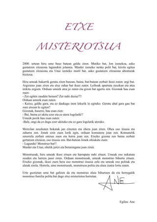 ETXE
MISTERIOTSUA
2000. urtean hiru ume baso batean galdu ziren. Mutiko bat, Jon izenekoa, asko
gustatzen zitzaiona lagunekin jolastea. Maider izeneko neska polit bat, kirola egitea
gustatzen zitzaiona eta Unai izeneko mutil bat, asko gustatzen zitzaiona abenturak
bizitzea.
Hiru umeak bakarrik geratu ziren basoan, baina, bat-batean zerbait ikusi zuten: argi bat.
Argiraino joan ziren eta etxe zahar bat ikusi zuten. Leihoak apurtuta zeuzkan eta atea
irekita zegoen. Orduan umeek atea jo zuten eta gizon bat agertu zen. Gizonak hau esan
zuen:
- Zer egiten zaudete hemen? Zer nahi duzue?!!
Orduan umeek esan zuten:
- Kaixo, galdu gara, eta ez daukagu inon lekurik lo egiteko. Geratu ahal gara gau bat
zure etxean lo egiten?
Gizonak, haserre, hau esan zien:
- Bai, baina ez ukitu ezer eta ez atera logelatik!!
Umeek pozik hau esan zuten:
-Bale, ongi da ez dugu ezer ukituko eta ez gara logelatik aterako.
Motxilan zeuzkaten bokatak jan zituzten eta ohera joan ziren. Ohea oso itsusia eta
zaharra zen. Jonek ezin zuen lorik egin, orduan komunera joan zen. Komunetik
zetorrela zerbait entzun zuen eta horra joan zen. Etxeko gizona zen baina zerbait
gertatzen zitzaion, oso itsusia zen. Bat-batean Jonek ohiukatu zuen:
- Lagundu! Monstruo bat!!
Maider eta Unai, ohetik jaitzi eta berarengana joan ziren.
Monstruoak, hiru umeak ikusi zituen eta harrapatu nahi zituen. Umeak oso nekatuta
zeuden eta lurrera jausi ziren. Orduan monstruoak, umeak monstruo bihurtu zituen.
Etxeko gizonak, ikusi zuen bera oso monstruo itsusia zela eta umeak oso politak eta
alaiak zirela. Horrela, ume monstruoek, monstruoa polita eta alaia izatea lortu zuten.
Urte guztietan ume bat galtzen da eta monstruo alaia bihurtzen da eta horregatik
monstruo familia polita bat dago etxe misteriotsu horretan.
Egilea: Ane
 