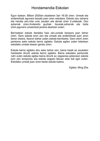 Hondamendia Eskolan
Egun batean, Bilbon 2020an otsailaren 3an 16:30 ziren. Umeak eta
andereñoak egunero bezala joan ziren eskolara. Eskola oso zaharra
eta handia zen,mila ume zeuden eta denak ziren 2.urtekoak. Oso
azkarrak ziren.Andereño guztiak: itsusiak,zaharrak eta lodia
ziren,egunero umeentzat janaria ekartzen zuten.
Bat-batean eskola dardaka hasi zen,umeak kanpora joan behar
ziren. Gero eskola erori zen eta umeak eta andereñoak joan ziren
beren etxera. Itxaron behar zuten eskola berritzeko. Gero etorri ziren
pertsona asko eskola berriz egiteko. Eskola egiten zuten bitartean
eskolako umeak etxean geratu ziren.
Eskola berriz egiteko diru asko behar zen, baina haiek ez zeukaten
hainbeste dirurik eskola berriz egiteko. Baina eskolako pertsonek
nahi zuten eskola egitea baina dirurik ez zegoenez,azkenean eskola
ezin zen konpondu eta eskola zegoen lekuan etxe bat egin zuten.
Eskolako umeak joan ziren beste eskola batera.
Egilea: Ming Zhe
 