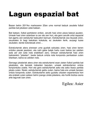 Lagun espazial bat
Bazen behin 2011ko martxoaren 20an ume normal batzuk zeudela futbol
partida bat jokatzen zelai batean.
Bat batean, futbol partidaren erdian, zerutik hasi ziren pieza batzuk jausten.
Umeak hasi ziren aztertzen ia zer ote zen hori, eta gero zerutik ontzi espazial
bat agertu zen estralurtar batzuekin barruan. Estralurtarrak oso itsusiak ziren,
zeuzkaten bi begi bekokian kokatuta, ez zeukaten ilerik, aurpegi luzea
zeukaten, berde kolorekoak ziren…
Estralurtarrak atera zirenean ume guztiak ezkutatu ziren, hasi ziren beren
ontziko piezak jasotzen, eta nahi gabe batek hartu zuen baloia (ez zekiten
ezta zer zen ezta nola erabiltzen zen). Orduan estralurtarrak hasi ziren
baloiarekin “jolasten”, beste batzuk ontzia nola konpondu pentsatzen zuten
bitartean, baina ez zekiten nola.
Geroago jokalariak atera ziren eta estralurtarrei esan zieten futbol partida bat
jokatzeko, eta beraiek irabazten bazuten, umeek estralurtarren ontzia
konponduko zutela. Hori eta gero estralurtarrek asko eta asko ikasiz partida
jokatu zuten. Noski, estralurtarrek galdu zuten, baina hala ere umeek beraien
ontzia konpondu zuten. Estralurtarrei asko gustatu zitzaien esperientzia hori
eta erabaki zuten astean behin joango zirela jolastera, eta hortik bizitza osora
arte lagunak izan ziren.
Egilea: Asier
 