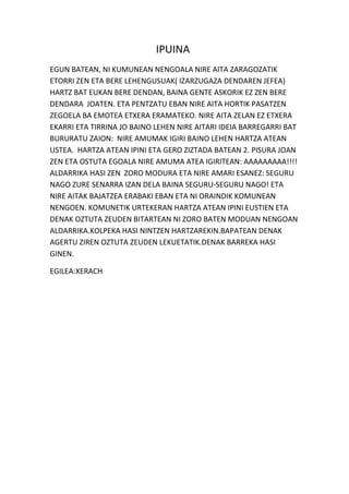 IPUINA
EGUN BATEAN, NI KUMUNEAN NENGOALA NIRE AITA ZARAGOZATIK
ETORRI ZEN ETA BERE LEHENGUSUAK( IZARZUGAZA DENDAREN JEFEA)
HARTZ BAT EUKAN BERE DENDAN, BAINA GENTE ASKORIK EZ ZEN BERE
DENDARA JOATEN. ETA PENTZATU EBAN NIRE AITA HORTIK PASATZEN
ZEGOELA BA EMOTEA ETXERA ERAMATEKO. NIRE AITA ZELAN EZ ETXERA
EKARRI ETA TIRRINA JO BAINO LEHEN NIRE AITARI IDEIA BARREGARRI BAT
BURURATU ZAION: NIRE AMUMAK IGIRI BAINO LEHEN HARTZA ATEAN
USTEA. HARTZA ATEAN IPINI ETA GERO ZIZTADA BATEAN 2. PISURA JOAN
ZEN ETA OSTUTA EGOALA NIRE AMUMA ATEA IGIRITEAN: AAAAAAAAA!!!!
ALDARRIKA HASI ZEN ZORO MODURA ETA NIRE AMARI ESANEZ: SEGURU
NAGO ZURE SENARRA IZAN DELA BAINA SEGURU-SEGURU NAGO! ETA
NIRE AITAK BAJATZEA ERABAKI EBAN ETA NI ORAINDIK KOMUNEAN
NENGOEN. KOMUNETIK URTEKERAN HARTZA ATEAN IPINI EUSTIEN ETA
DENAK OZTUTA ZEUDEN BITARTEAN NI ZORO BATEN MODUAN NENGOAN
ALDARRIKA.KOLPEKA HASI NINTZEN HARTZAREKIN.BAPATEAN DENAK
AGERTU ZIREN OZTUTA ZEUDEN LEKUETATIK.DENAK BARREKA HASI
GINEN.
EGILEA:XERACH

 