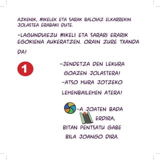 Azkenik, Mikelek eta Sarak baloiaz elkarrekin
jolastea erabaki dute.

-Lagunduiezu Mikeli eta Sarari erarik
egokiena aukeratzen. Orain zure txanda

da!


 1
                -Jendetza den lekura
                  goazen jolastera!
                 -Atso hura jotzeko

                 lehenbailehen atera!


                 Baloi-a joaten bada
                    errepide erdira,
                  bitan pentsatu gabe
                   bila joango dira.
 