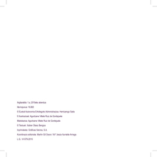 Argitaraldia: 1.a, 2010eko abendua
Ale kopurua: 16.800
© Euskal Autonomia Erkidegoko Administrazioa. Herrizaingo Saila
© Ilustrazioak: Agurtzane Villate Ruiz de Gordejuela
Maketazioa: Agurtzane Villate Ruiz de Gordejuela
© Testuak: Xabier Olaso Bengoa
Inprimaketa: Gráficas Varona, S.A.
Koordinazio editoriala: Martín Gil Osoro / M.ª Jesús Iturralde Arriaga
L.G.: VI-579-2010
 