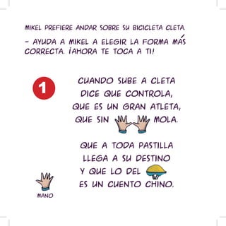 Mikel prefiere andar sobre su bicicleta Cleta.

- Ayuda a Mikel a elegir la forma mas
correcta. !Ahora te toca a ti!




   1
               Cuando sube a Cleta
                dice que controla,
             que es un gran atleta,
              que sin aggnos mola.


               Que a toda pastilla
                llega a su destino
               y que lo del casco
               es un cuento chino.
   mano
 